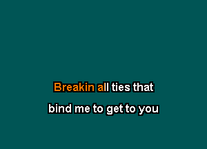 Breakin all ties that

bind me to get to you