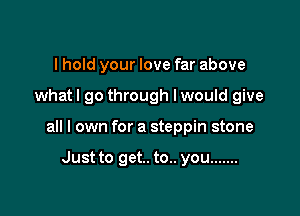 I hold your love far above

what I go through I would give

all I own for a steppin stone

Just to get. to.. you .......