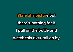 Stare at a picture but
there's nothing for it

I pull on the bottle and

watch this river roll on by