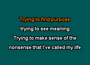 Trying to fund purpose

ttying to see meaning
Trying to make sense ofthe

nonsense that I've called my life