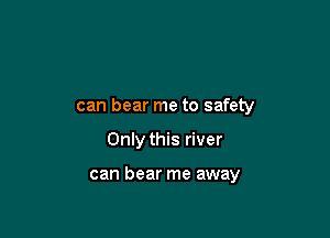 can bear me to safety

Only this river

can bear me away