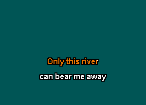 Only this river

can bear me away