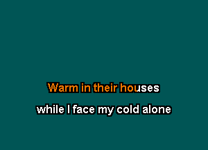 Warm in their houses

while I face my cold alone