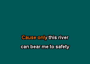 Cause only this river

can bear me to safety