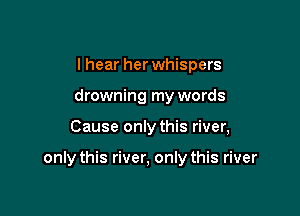 I hear her whispers
drowning my words

Cause only this river,

only this river, only this river