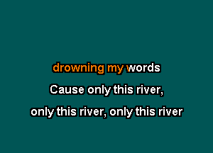 drowning my words

Cause only this river,

only this river, only this river