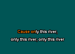 Cause only this river,

only this river, only this river