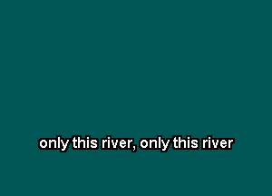 only this river, only this river