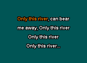 Only this river, can bear

me away, Only this river
Only this river

Only this river...