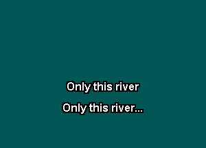 Only this river

Only this river...