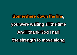 Somewhere down the line,

you were waiting all the time

And Ithank God I had

the strength to move along