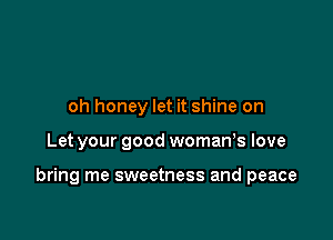 oh honey let it shine on

Let your good womaWs love

bring me sweetness and peace