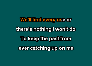 We'll fund every use or

there's nothing I won't do

To keep the past from

ever catching up on me