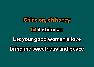 Shine on, oh honey
let it shine on

Let your good womaWs love

bring me sweetness and peace