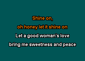 Shine on,
oh honey let it shine on

Let a good womaWs love

bring me sweetness and peace