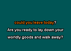 could you leave today?

Are you ready to lay down your

worldly goods and walk away?