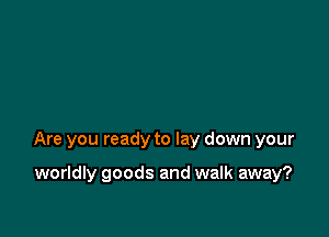 Are you ready to lay down your

worldly goods and walk away?