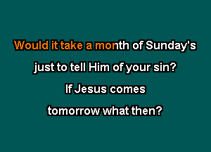 Would it take a month of Sunday's

just to tell Him ofyour sin?
lfJesus comes

tomorrow what then?