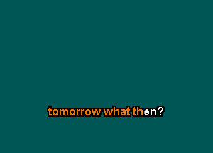 tomorrow what then?