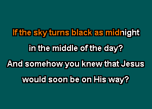 lfthe sky turns black as midnight
in the middle ofthe day?
And somehow you knew that Jesus

would soon be on His way?