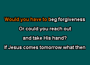 Would you have to beg forgiveness

Or could you reach out
and take His hand?

IfJesus comes tomorrow what then