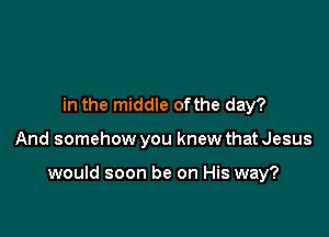 in the middle ofthe day?

And somehow you knew that Jesus

would soon be on His way?