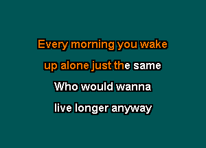 Every morning you wake
up alonejust the same

Who would wanna

live longer anyway