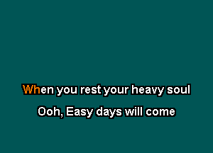 When you rest your heavy soul

Ooh, Easy days will come