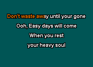 Don't waste away until your gone

Ooh, Easy days will come
When you rest

your heavy soul