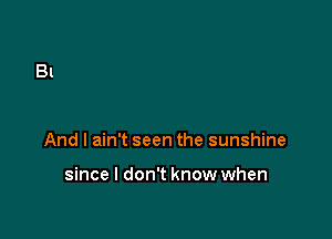 And I ain't seen the sunshine

since I don't know when