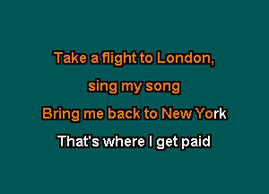 Take a flight to London,
sing my song

Bring me back to New York

That's where I get paid