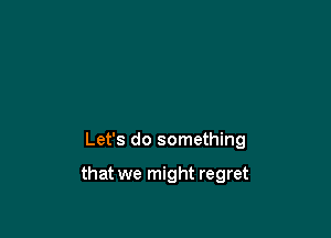 Let's do something

that we might regret