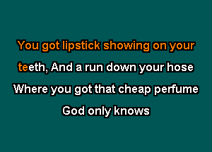 You got lipstick showing on your

teeth, And a run down your hose

Where you got that cheap perfume

God only knows