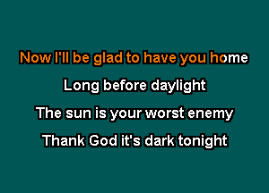 Now I'll be glad to have you home

Long before daylight

The sun is your worst enemy
Thank God it's dark tonight