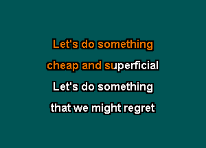 Let's do something
cheap and superficial

Let's do something

that we might regret