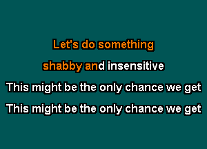 Let's do something
shabby and insensitive
This might be the only chance we get
This might be the only chance we get