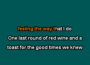 feeling the way that I do

One last round of red wine and a

toast for the good times we knew