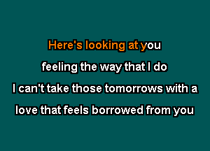 Here's looking at you
feeling the way that I do
I can't take those tomorrows with a

love that feels borrowed from you