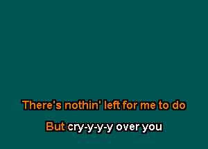 There's nothin' left for me to do

But cry-y-y-y over you