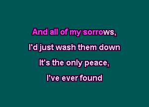 And all of my sorrows,

l'djust wash them down
It's the only peace,

I've ever found