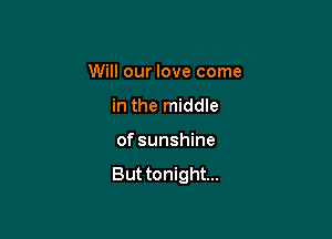 Will our love come

in the middle
of sunshine

But tonight...