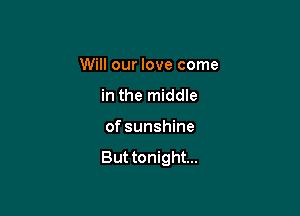 Will our love come

in the middle
of sunshine

But tonight...