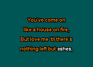 Yowve come on
like a house on fire,

But love me tiI there,s

nothing left but ashes,