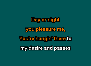 Day or night

you pleasure me,

Yowre hangin' there to

my desire and passes