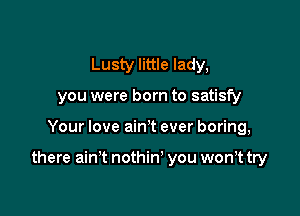 Lusty little lady,
you were born to satisfy

Your love ain't ever boring,

there ain't nothin' you won,t try