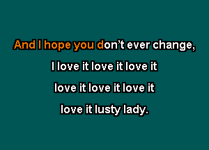 And I hope you dowt ever change,
llove it love it love it

love it love it love it

love it lusty lady.