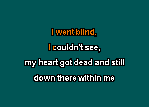 Iwent blind,

lcouldnT see,

my heart got dead and still

down there within me