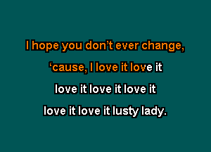 I hope you don,t ever change,
cause, I love it love it

love it love it love it

love it love it lusty lady.