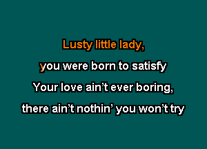 Lusty little lady,
you were born to satisfy

Your love ain't ever boring,

there ain't nothin' you won,t try