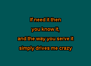 If need it then
you know it,

and the way you serve it

simply drives me crazy